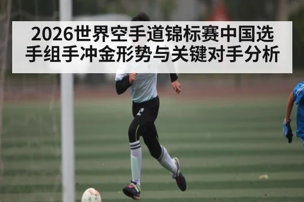 2026世界空手道锦标赛中国选手组手冲金形势与关键对手分析